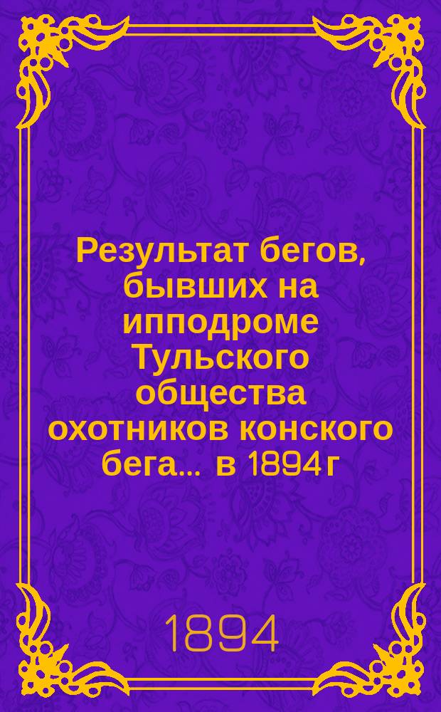 Результат бегов, бывших на ипподроме Тульского общества охотников конского бега... ... в 1894 г.
