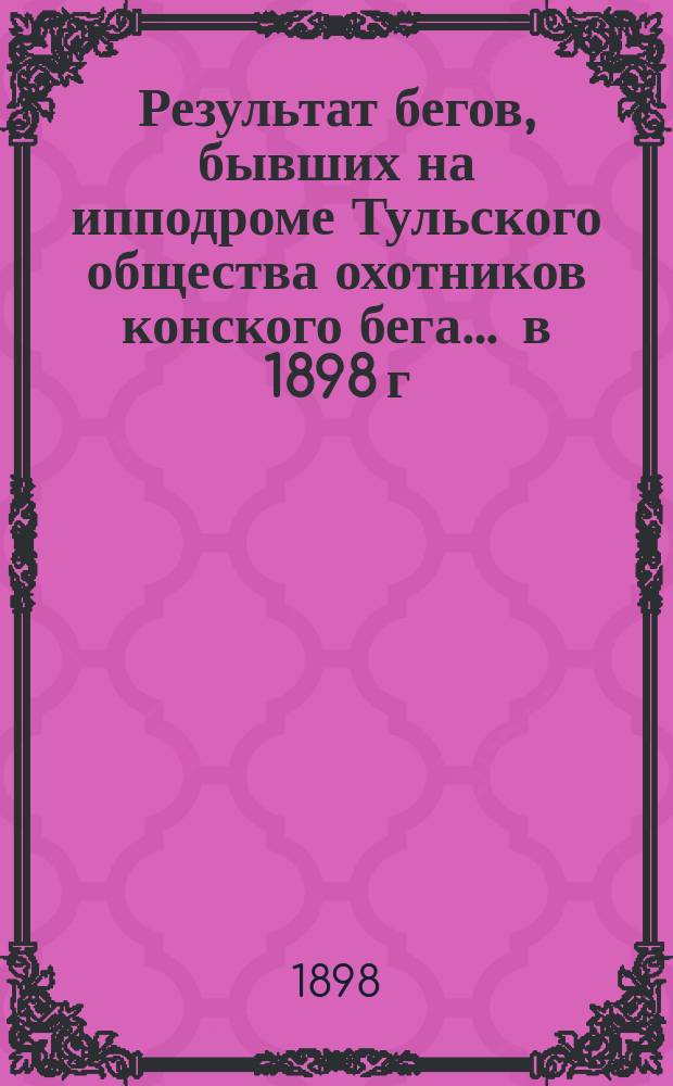 Результат бегов, бывших на ипподроме Тульского общества охотников конского бега... ... в 1898 г.