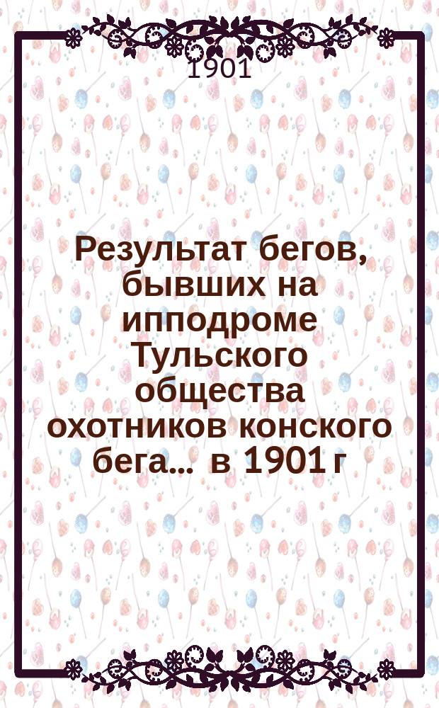 Результат бегов, бывших на ипподроме Тульского общества охотников конского бега... ... в 1901 г.