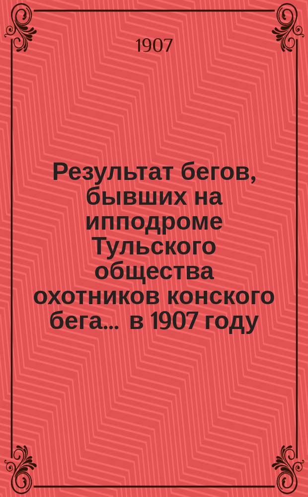 Результат бегов, бывших на ипподроме Тульского общества охотников конского бега... ... в 1907 году