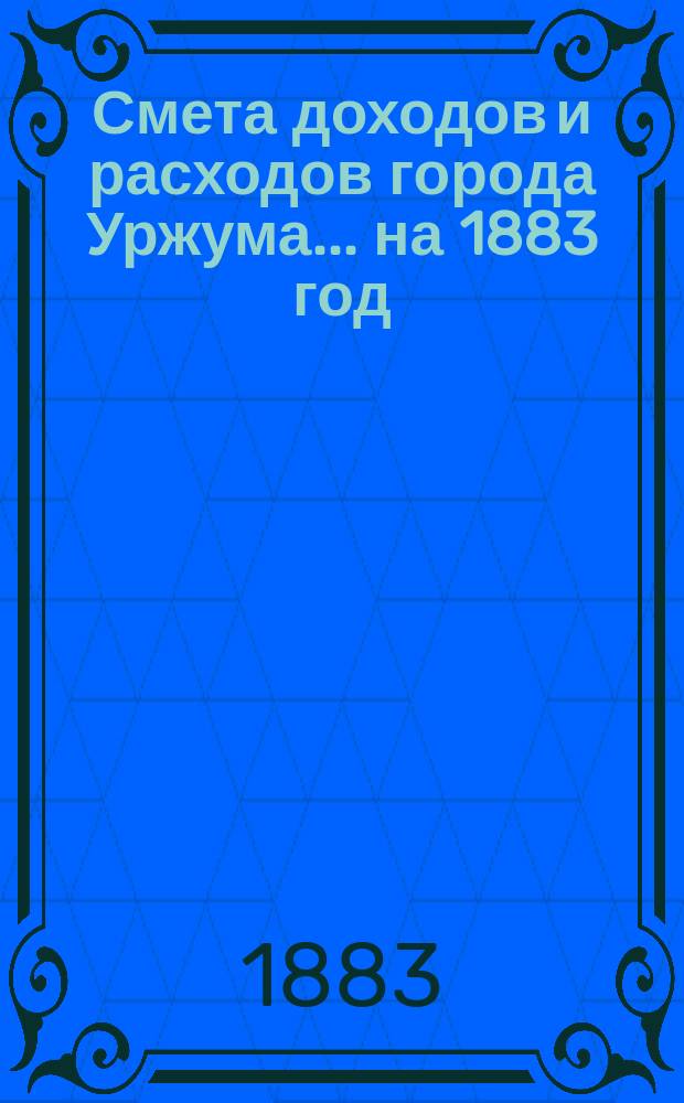 Смета доходов и расходов города Уржума... на 1883 год : на 1883 год... и Генеральный отчет о суммах за 1877 год, с прил. к ним