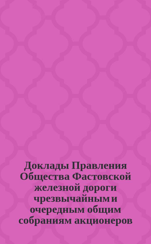 [Доклады Правления Общества Фастовской железной дороги чрезвычайным и очередным общим собраниям акционеров. ... [1885 г.]