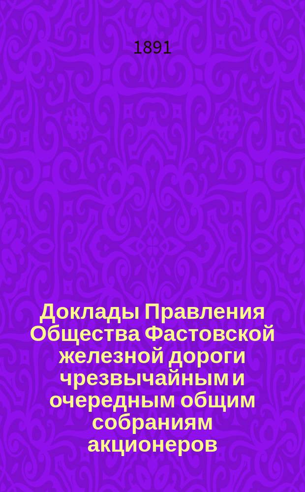 [Доклады Правления Общества Фастовской железной дороги чрезвычайным и очередным общим собраниям акционеров. ... назначенному на 31 мая / 17 июня 1891 г.