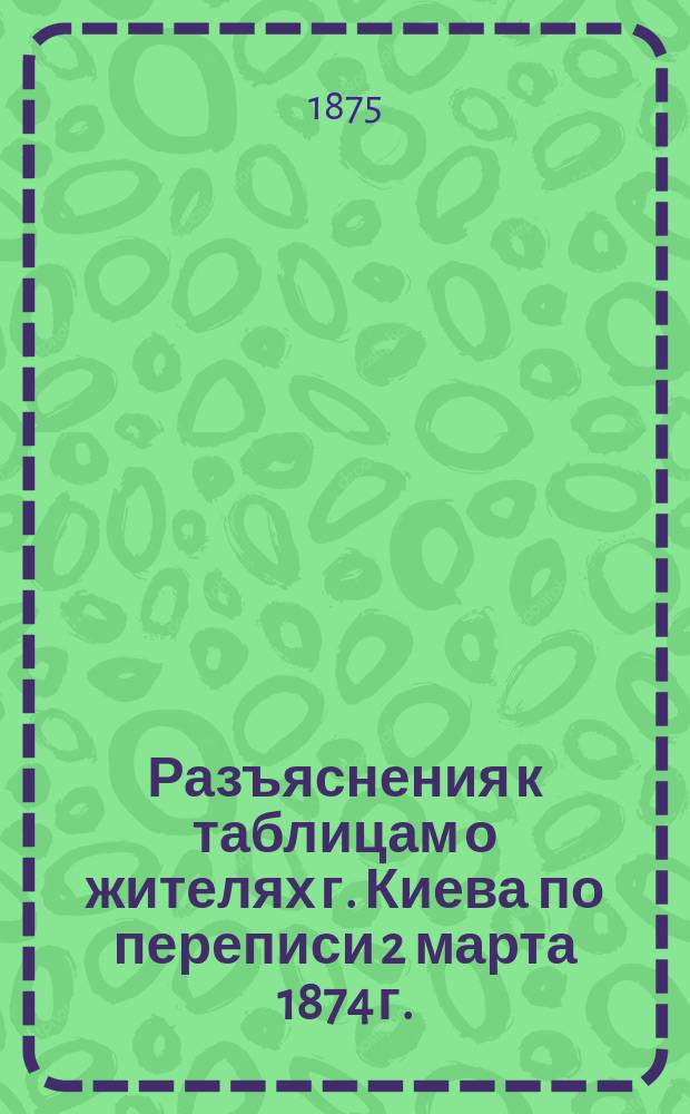 Разъяснения к таблицам о жителях г. Киева по переписи 2 марта 1874 г.