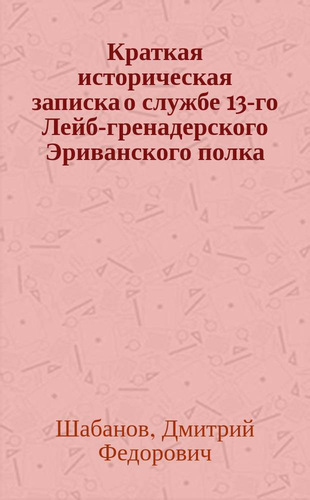Краткая историческая записка о службе 13-го Лейб-гренадерского Эриванского полка, составленная ко дню 25-летнего юбилея августейшего шефа Полка шт.-кап. Шабановым