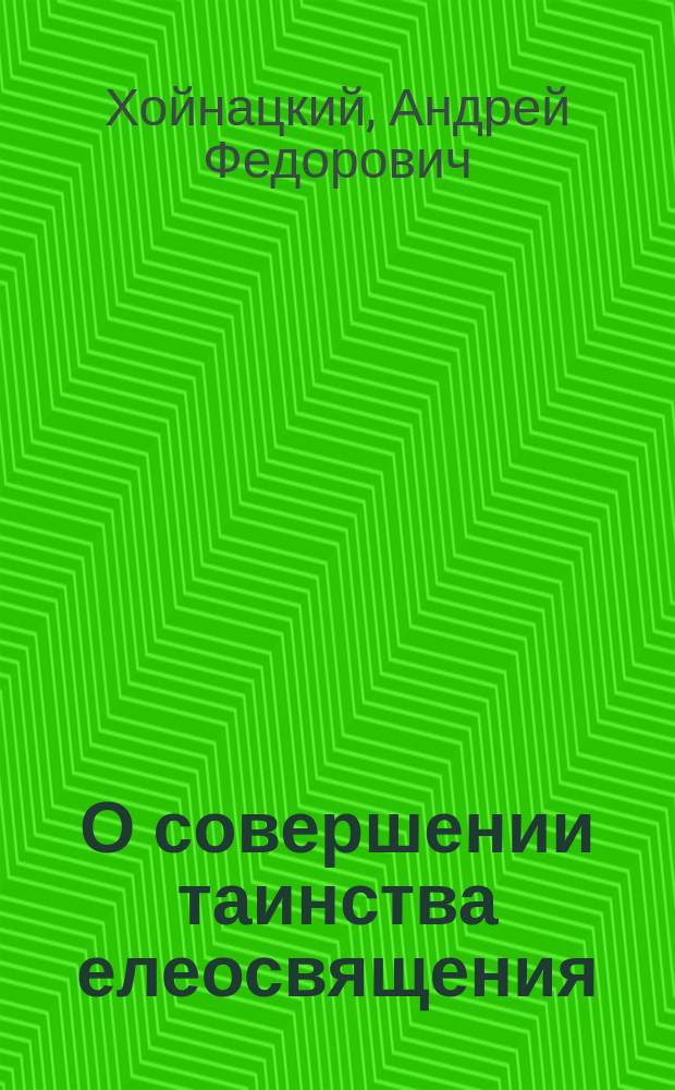 О совершении таинства елеосвящения: (Из чтений по предмету практ. руководства для пастырей); Нечто о правах священноцерковнослужителей в отношении к богослужению / Свящ. Андрей Хойнацкий