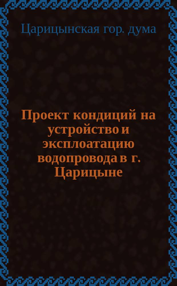 Проект кондиций на устройство и эксплоатацию водопровода в г. Царицыне : Утв. Царицынск. гор. думою 19 янв. 1875 г
