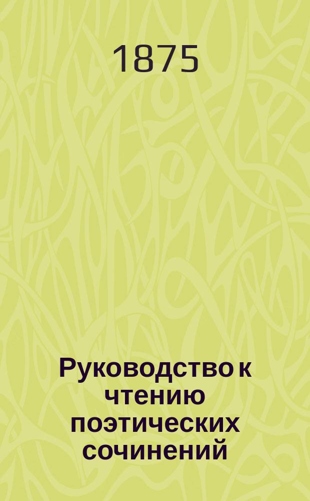 Руководство к чтению поэтических сочинений : С прил. примеч. и крат. учеб. теории поэзии : Для муж. и жен. учеб. заведений перевели и сост. прил. Н. Максимов и В. Острогорский