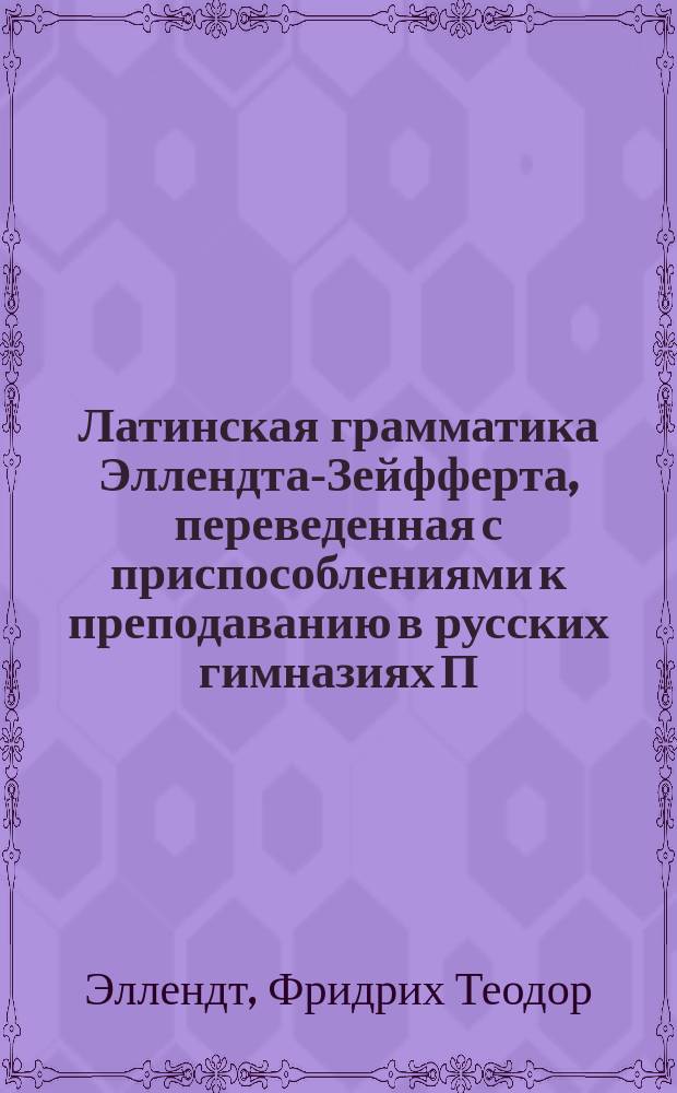 Латинская грамматика Эллендта-Зейфферта, переведенная с приспособлениями к преподаванию в русских гимназиях П. Певницким, старшим учителем Лицея цесаревича Николая и В. Зубковым, б. преподавателем Московской 5-й гимназии : Пер. с 13 нем. изд