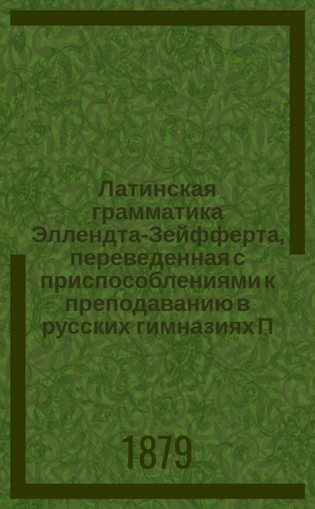 Латинская грамматика Эллендта-Зейфферта, переведенная с приспособлениями к преподаванию в русских гимназиях П. Певницким, старшим учителем Лицея цесаревича Николая и В. Зубковым, б. преподавателем Московской 5-й гимназии : Пер. с 13 нем. изд