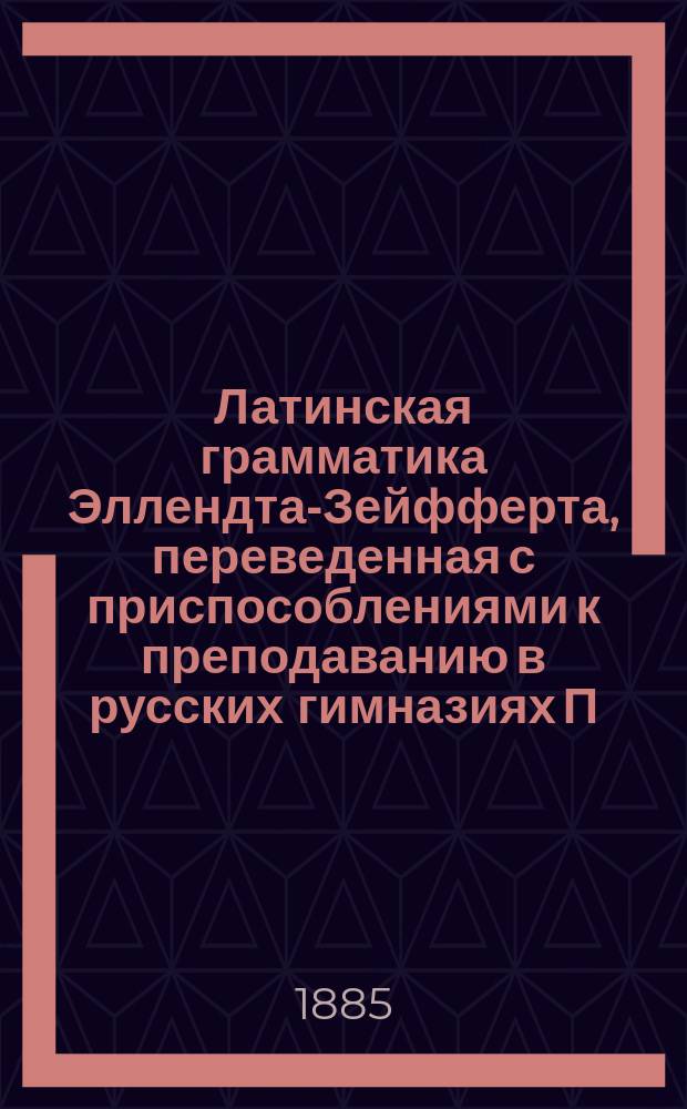 Латинская грамматика Эллендта-Зейфферта, переведенная с приспособлениями к преподаванию в русских гимназиях П. Певницким, старшим учителем Лицея цесаревича Николая и В. Зубковым, б. преподавателем Московской 5-й гимназии : Пер. с 13 нем. изд
