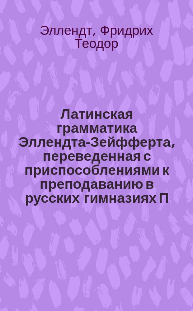 Латинская грамматика Эллендта-Зейфферта, переведенная с приспособлениями к преподаванию в русских гимназиях П. Певницким, старшим учителем Лицея цесаревича Николая и В. Зубковым, б. преподавателем Московской 5-й гимназии : Пер. с 13 нем. изд