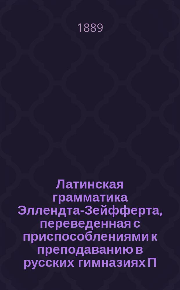 Латинская грамматика Эллендта-Зейфферта, переведенная с приспособлениями к преподаванию в русских гимназиях П. Певницким, старшим учителем Лицея цесаревича Николая и В. Зубковым, б. преподавателем Московской 5-й гимназии : Пер. с 13 нем. изд