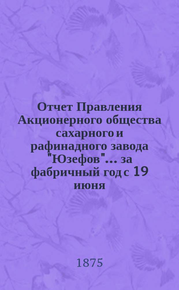 Отчет Правления Акционерного общества сахарного и рафинадного завода "Юзефов"... ... за фабричный год с 19 июня (1 июля) 1874 года по 19 июня (1 июля) 1875 года