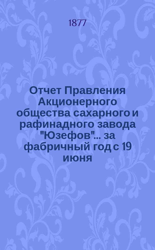 Отчет Правления Акционерного общества сахарного и рафинадного завода "Юзефов"... ... за фабричный год с 19 июня (1 июля) 1876 г. по 18 (30) июня 1877 года