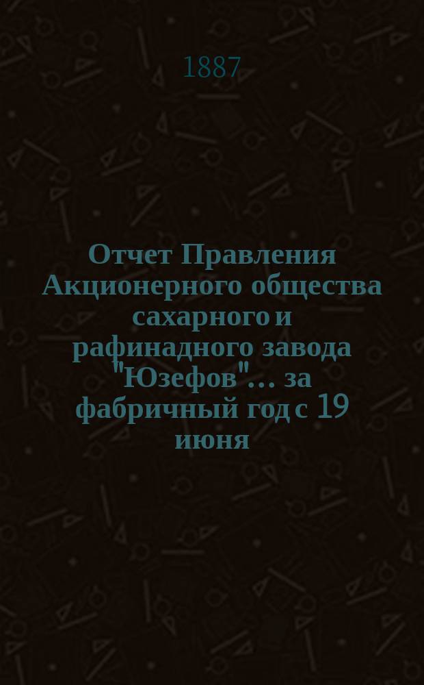Отчет Правления Акционерного общества сахарного и рафинадного завода "Юзефов"... ... за фабричный год с 19 июня (1 июля) 1885 года, по 18 (30) июня 1886 года