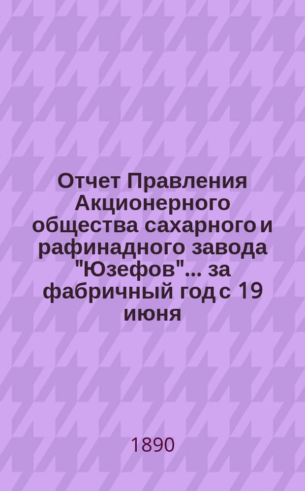 Отчет Правления Акционерного общества сахарного и рафинадного завода "Юзефов"... ... за фабричный год с 19 июня (1 июля) 1889 г. по 19 июня (1 июля) 1890 г.