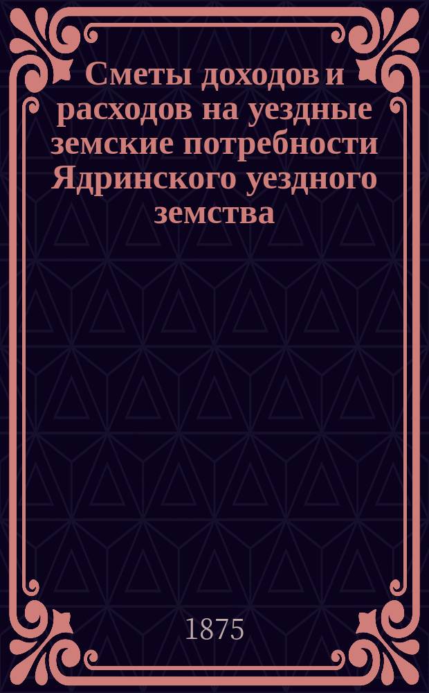 Сметы доходов и расходов на уездные земские потребности Ядринского уездного земства... на 1875 год