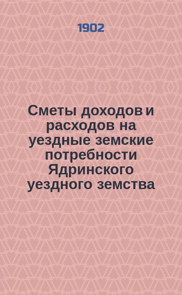 Сметы доходов и расходов на уездные земские потребности Ядринского уездного земства... на 1902 год