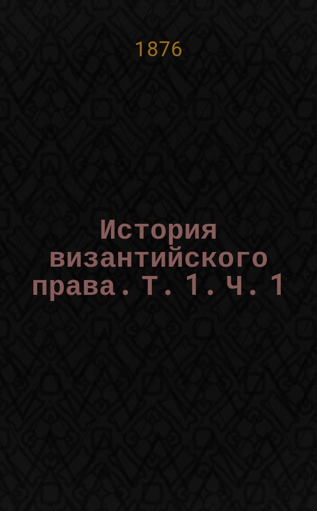 История византийского права. Т. 1. Ч. 1 : [История греко-римского права, от Юстиниана до Василия Македонянина. От 534-867 г.]