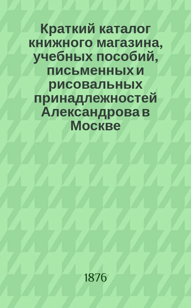 Краткий каталог книжного магазина, учебных пособий, письменных и рисовальных принадлежностей Александрова в Москве...