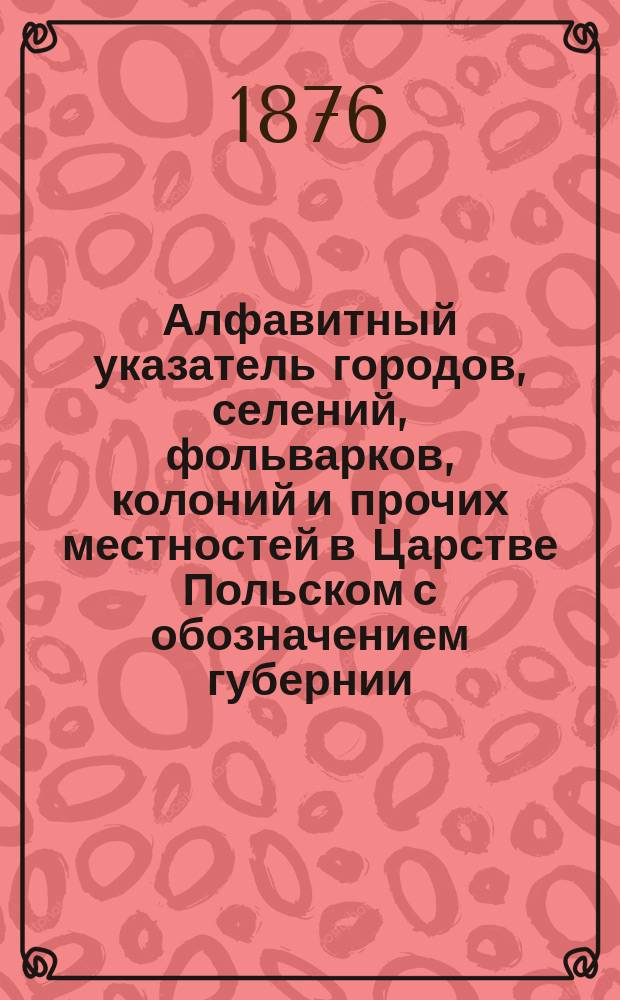 Алфавитный указатель городов, селений, фольварков, колоний и прочих местностей в Царстве Польском с обозначением губернии, уезда, гмины, прихода, суда, почтовой станции и с присовокуплением отдельной описи гминам и карты Царства Польского