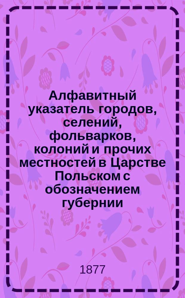 Алфавитный указатель городов, селений, фольварков, колоний и прочих местностей в Царстве Польском с обозначением губернии, уезда, гмины, прихода, суда, почтовой станции и с присовокуплением отдельной описи гминам и карты Царства Польского. Т. 2. Вып. 6