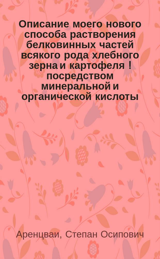 Описание моего нового способа растворения белковинных частей всякого рода хлебного зерна и картофеля [!] посредством минеральной и органической кислоты, разбавленной водою