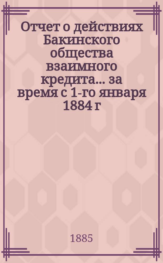 Отчет о действиях Бакинского общества взаимного кредита... ... за время с 1-го января 1884 г. по 1-е января 1885 г.