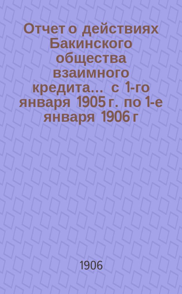 Отчет о действиях Бакинского общества взаимного кредита... ... с 1-го января 1905 г. по 1-е января 1906 г.