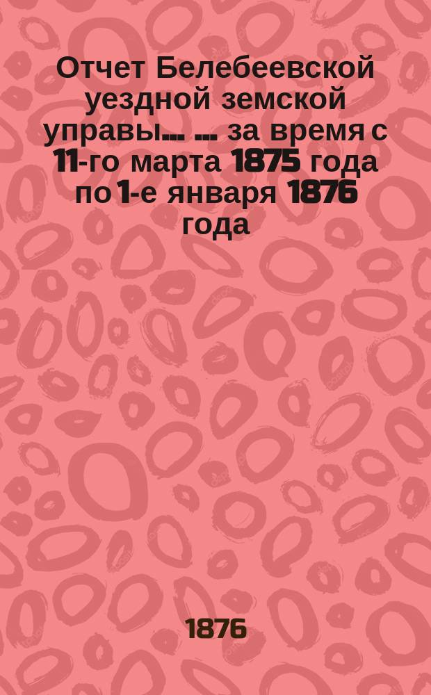 Отчет Белебеевской уездной земской управы ... ... за время с 11-го марта 1875 года по 1-е января 1876 года