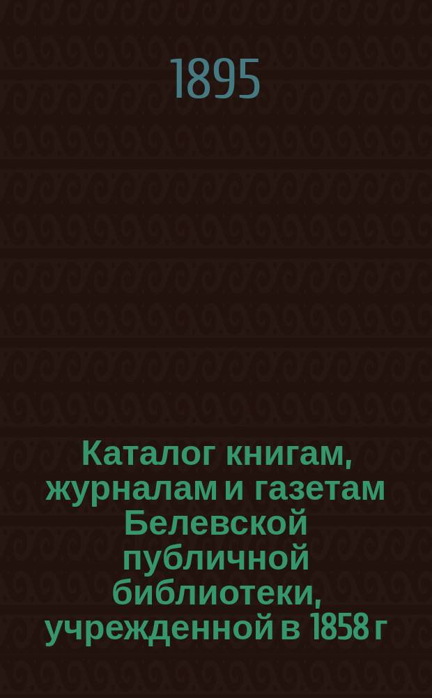 Каталог книгам, журналам и газетам Белевской публичной библиотеки, учрежденной в 1858 г. в г. Белеве в память покойного поэта В.А. Жуковского