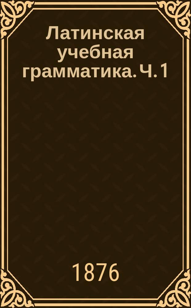 Латинская учебная грамматика. Ч. 1 : Этимология