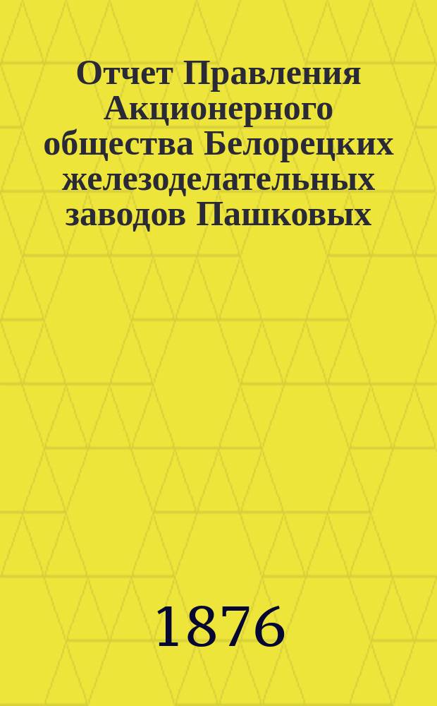 Отчет Правления Акционерного общества Белорецких железоделательных заводов Пашковых ... ... с 1-го мая 1874 года по 1-е мая 1875 год