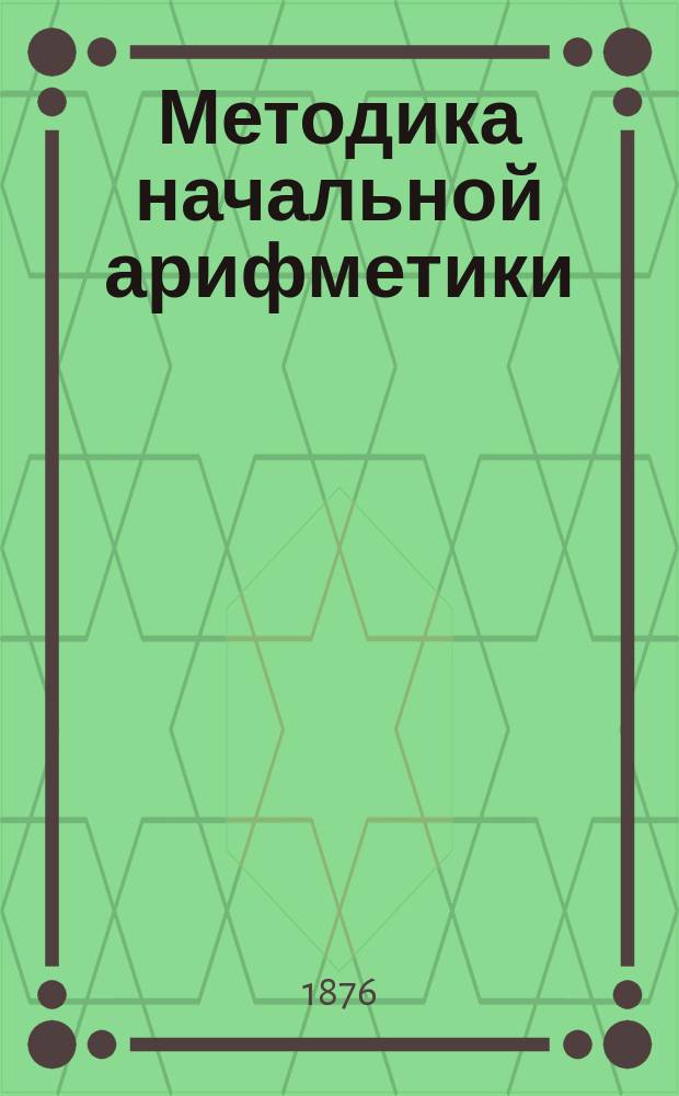 Методика начальной арифметики : Для учит. семинарий, учителей нар. шк., приготов. кл. гимназий и для домаш. обучения