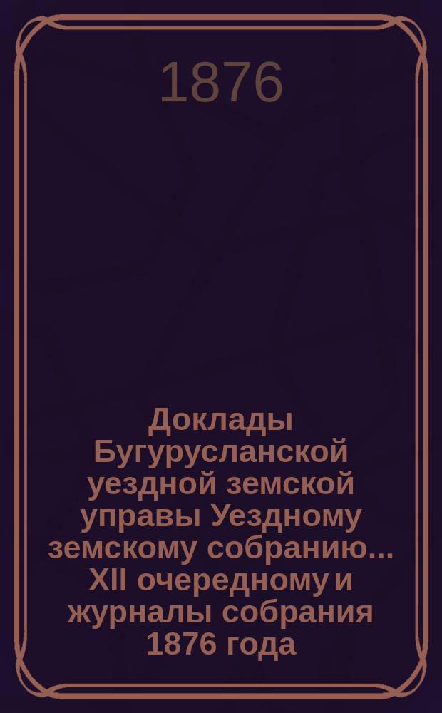Доклады Бугурусланской уездной земской управы Уездному земскому собранию ... XII очередному и журналы собрания 1876 года
