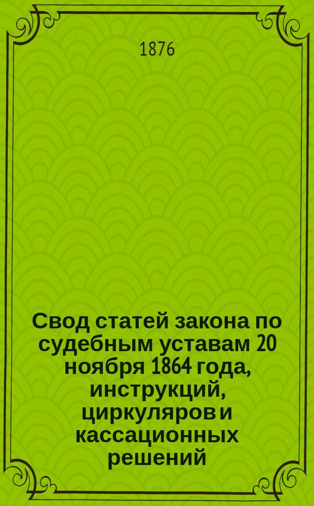 Свод статей закона по судебным уставам 20 ноября 1864 года, инструкций, циркуляров и кассационных решений, относящихся до разъяснения обязанностей полиции : Отделение административной власти от судебной Практич. руководство для чинов полиции В 2-х ч. Ч. 1