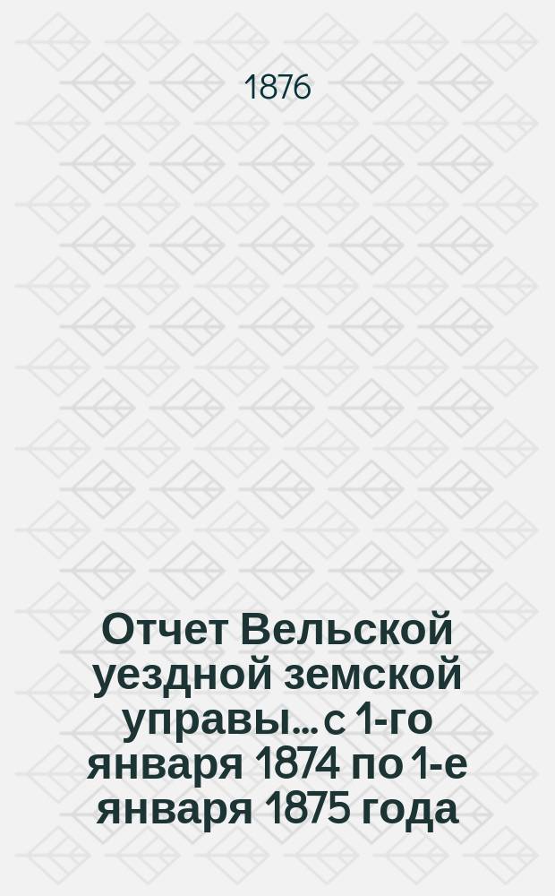 Отчет Вельской уездной земской управы... c 1-го января 1874 по 1-е января 1875 года