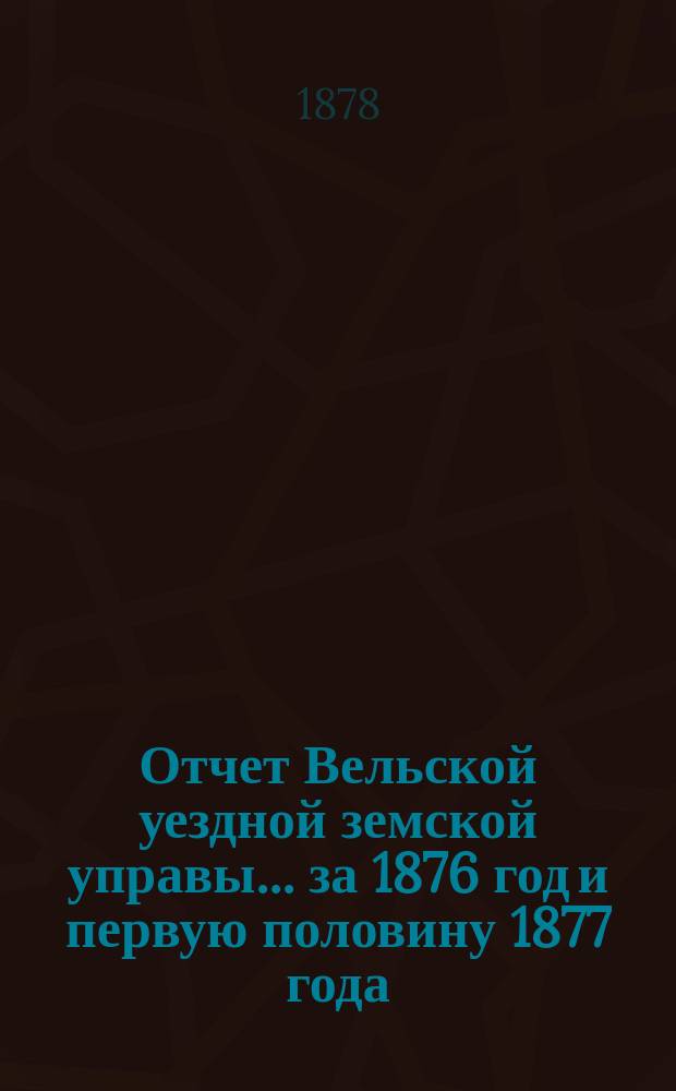Отчет Вельской уездной земской управы... за 1876 год и первую половину 1877 года : за 1876 год и первую половину 1877 года, смета и раскладка земских сборов по Вельскому уезду на 1878 г.