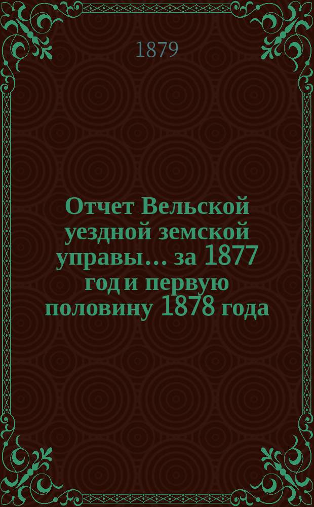 Отчет Вельской уездной земской управы... за 1877 год и первую половину 1878 года : за 1877 год и первую половину 1878 года, сметы и раскладки земских сборов и лесных материалов на дорожные сооружения по Вельскому уезду на 1879 год
