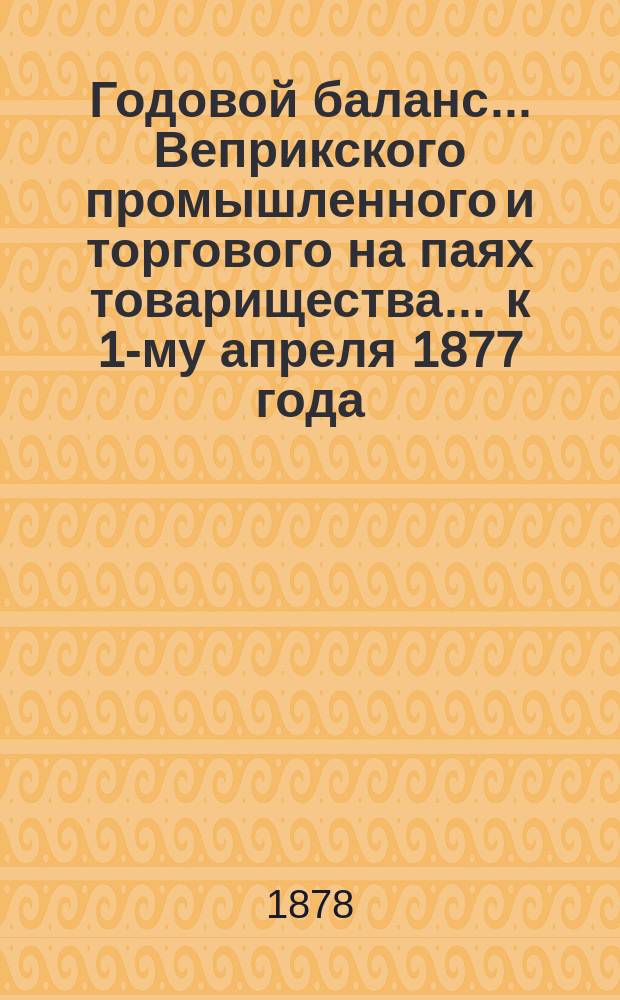 Годовой баланс... Веприкского промышленного и торгового на паях товарищества. ... к 1-му апреля 1877 года