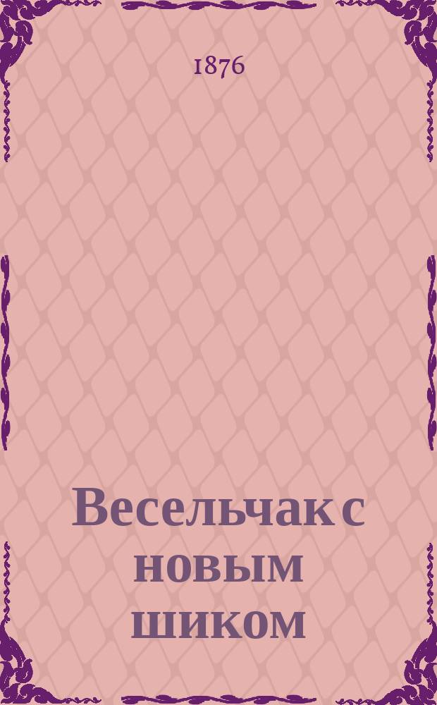 Весельчак с новым шиком : Полн. собр. мод. песен, оперетток, комич. куплетов, шансонеток и пр., петых и чит. на рус. сценах, в театрах, клубах и обществ. собр., извест. артистами и артистками