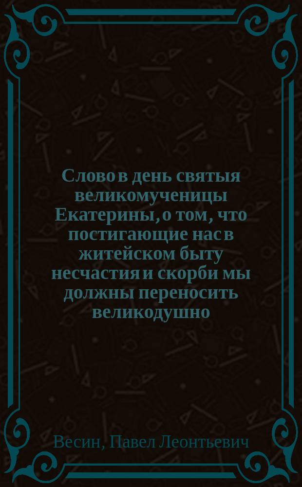 Слово в день святыя великомученицы Екатерины, о том, что постигающие нас в житейском быту несчастия и скорби мы должны переносить великодушно, терпеливо, безропотно : Произнесено Екатерининской, что на Васильевском острове церкви прот. Павлом Весиным