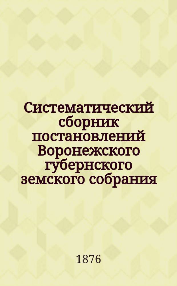 Систематический сборник постановлений Воронежского губернского земского собрания... за 1-е десятилетие с 1-го декабря 1865-[1874] гг.