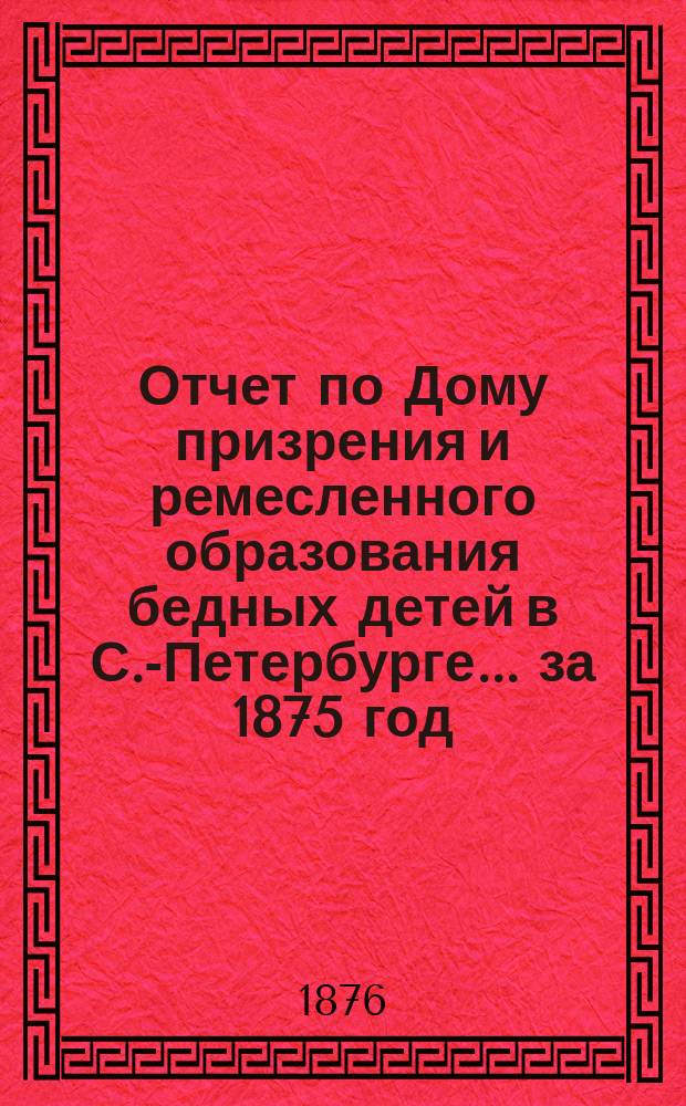 Отчет по Дому призрения и ремесленного образования бедных детей в С.-Петербурге ... за 1875 год