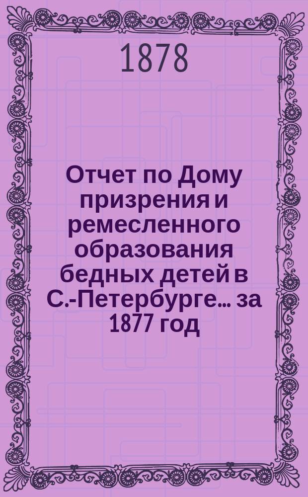 Отчет по Дому призрения и ремесленного образования бедных детей в С.-Петербурге ... за 1877 год