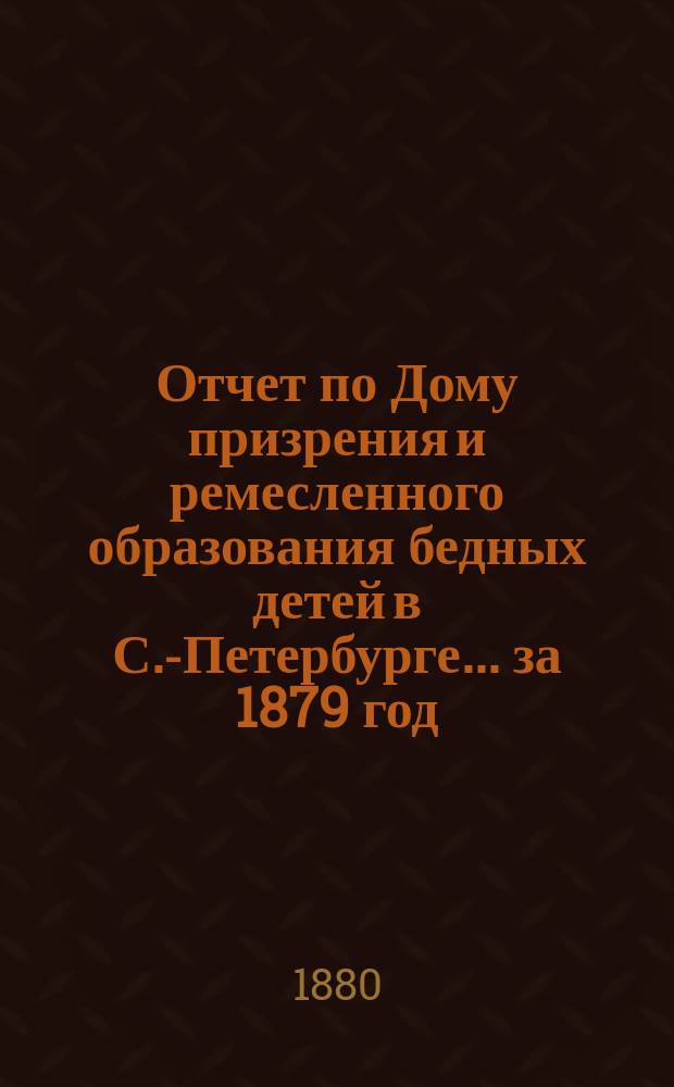 Отчет по Дому призрения и ремесленного образования бедных детей в С.-Петербурге ... за 1879 год