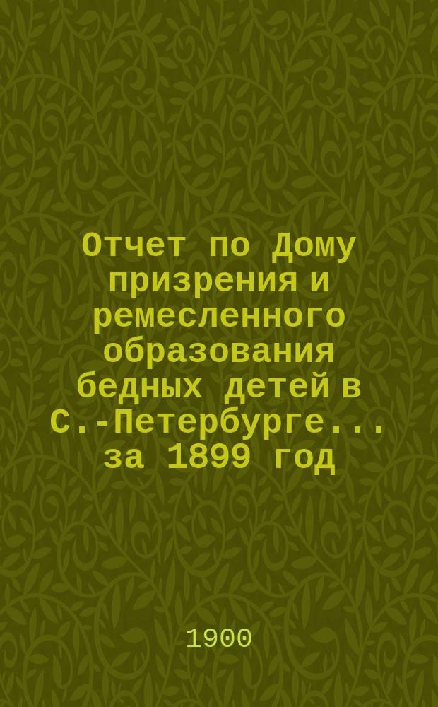 Отчет по Дому призрения и ремесленного образования бедных детей в С.-Петербурге ... за 1899 год