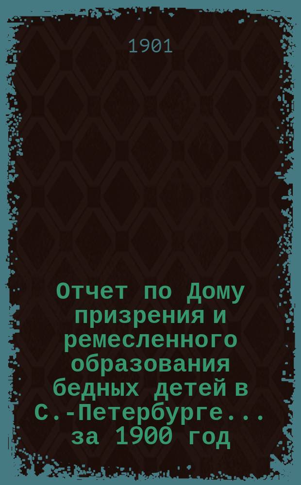 Отчет по Дому призрения и ремесленного образования бедных детей в С.-Петербурге ... за 1900 год