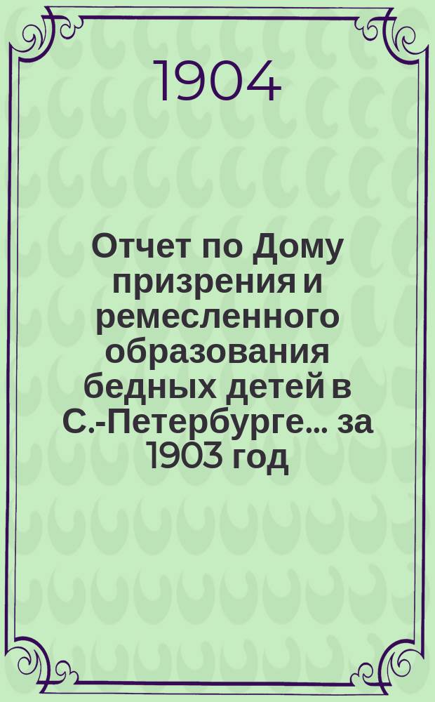 Отчет по Дому призрения и ремесленного образования бедных детей в С.-Петербурге ... за 1903 год